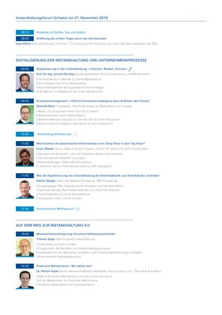 08:10	 Empfang mit Kaffee, Tee und Gipfeli
	08:55	 Eröffnung des ersten Tages durch die Vorsitzenden
Uwe Pithan Executive Director, Fichtner IT Consulting GmbH, Prokurist und Leiter des Geschäftsbereiches P&S
DIGITALISIERUNG DER INSTANDHALTUNG UND UNTERNEHMENSPROZESSE
	09:00	 Digitalisierung in der Instandhaltung – Chancen, Risiken, Grenzen
Prof. Dr.-Ing. Lennart Brumby Studiengangsleiter Service Engineering, DHBW Mannheim
 Instandhaltung im Wandel zur Smart Maintenance
 Technologien der Smart Maintenance
 Asset Management als organisatorische Grundlage
 Der Mensch im Mittelpunkt der Smart Maintenance
	09:45	 Ersatzteilmanagement – Hilft mir Künstliche Intelligenz beim Auflösen des Chaos?
Dominik Buss Projektleiter, Fraunhofer-Institut für Materialfluss und Logistik
 Wieso sind Ersatzeile immer noch ein Problem?
 Woher kommen meine Stammdaten?
 Welchen Bestand brauche ich und wie hilft mir (m)ein Netzwerk?
 Wird Künstliche Intelligenz demnächst für mich aufräumen?
	10:30	 Networking Kaffeepause
	11:00	 Wie kommen die wesentlichen Informationen vom Shop Floor in den Top Floor?
Franz Stieber Senior Sales Engineer Systems and IoT, ifm electronic gmbh Deutschland
 Standard bei Sensoren – Von der Hardware direkt in die Software
 Die Standardschnittstelle? Lösungen!
 Bestandsanlagen: Daten effizient erfassen
 Livedemo: Sensor Informationen (live) ins SAP übergeben!
	11:45	 Wie die Digitalisierung der Instandhaltung die Arbeitsabläufe und Arbeitskultur verändert
Patrick Steiger Leiter Gas Wasser Fernwärme, SWL Energie AG
 Ausgangslage SWL, Regulatorische Vorgaben und Nachweispflicht
 Systemlandschaft, Stammdatendefinition und führende Software
 Praxisbeispiele und neue Arbeitsabläufe
 Transparenz intern und für Kunden
	12:30	 Gemeinsames Mittagessen
AUF DEM WEG ZUR INSTANDHALTUNG 4.0
	14:00	 Massnahmenpriorisierung mit einem Softwareassistenten
Thomas Zapp Sales Engineer, GreenGate AG
 Instandhaltung heisst handeln
 Organisation der Betriebs- und Instandhaltungsprozesse
 Qualifikationen der Mitarbeiter verwalten und Sicherheitsanforderungen einhalten
 Automatisierte Auftragssteuerung
	14:30	 Predictive Maintenance - Wo stehen wir?
Dr. Patrick Huber Senior Wissenschaftlicher Mitarbeiter, Hochschule Luzern, Technik & Architektur
 Was ist Predictive Maintenance und was braucht es dazu?
 IoT als Wegbereiter für Predictive Maintenance
 Anwendungsbeispiele und Lösungsansätze
Instandhaltungsforum Schweiz am 21. November 2019
 