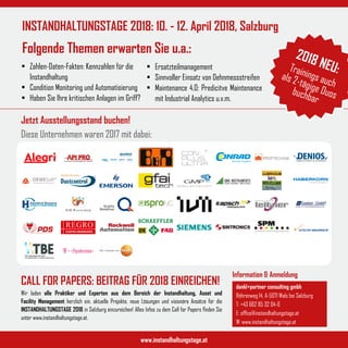 Jetzt Ausstellungsstand buchen!
Diese Unternehmen waren 2017 mit dabei:
www.instandhaltungstage.at
INSTANDHALTUNGSTAGE 2018: 10. - 12. April 2018, Salzburg
Folgende Themen erwarten Sie u.a.:
U M W E LT S C H U T Z & S I C H E R H E I T
Information & Anmeldung
dankl+partner consulting gmbh
Röhrenweg 14, A-5071 Wals bei Salzburg
T: +43 662 85 32 04-0
E: office@instandhaltungstage.at
W: www.instandhaltungstage.at
Wir laden alle Praktiker und Experten aus dem Bereich der Instandhaltung, Asset und
Facility Management herzlich ein, aktuelle Projekte, neue Lösungen und visionäre Ansätze für die
INSTANDHALTUNGSTAGE 2018 in Salzburg einzureichen! Alles Infos zu dem Call for Papers finden Sie
unter www.instandhaltungstage.at.
•	 Zahlen-Daten-Fakten: Kennzahlen für die
Instandhaltung
•	 Condition Monitoring und Automatisierung
•	 Haben Sie Ihre kritischen Anlagen im Griff?
•	 Ersatzteilmanagement
•	 Sinnvoller Einsatz von Dehnmessstreifen
•	 Maintenance 4.0: Predicitve Maintenance
mit Industrial Analytics u.v.m.
CALL FOR PAPERS: BEITRAG FÜR 2018 EINREICHEN!
2018 NEU:Trainings auch
als 2-tägige Duosbuchbar
 