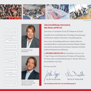 EINLADUNG
Liebe Instandhaltungs-Interessierte,
liebe Damen und Herren!
Smart Factory, IoT und Industrie 4.0 sind „DIE“ Schlagwörter der Stunde!
Verschaffen Sie sich einen Überblick über die Grundlagen, Herausforderungen
und Potenziale der digitalen Transformation im Instandhaltungsbereich.
Eines ist sicher: Die Instandhaltung bleibt auch im digitalen Zeitalter der
wertschöpfende Motor in produzierenden Unternehmen. Wichtigste Erfolgsfak-
toren sind eine zukunftsorientierte Ausrichtung der Organisation und bestens
qualifizierte Mitarbeiterinnen und Mitarbeiter.
Die INSTANDHALTUNGSTAGE 2019 liefern Ihnen Wissen in Form von 1- bzw.
2- Tages Trainings und dem Kongresstag mit Vorträgen und Fachausstellung.
Die Themen reichen von Condition Monitoring über IT- Sicherheit, SAP bis hin zu
Servicemaßnahmen in der Praxis.
Wir freuen uns auf Sie!
Tipp: Anmeldungen einfach über www.instandhaltungstage.at!
Ing. Dipl.-Ing Jutta Isopp Dipl.-Ing. Dr. Andreas Dankl
Ing. Dipl.-Ing. Jutta Isopp
Messfeld GmbH
Dipl.-Ing. Dr. Andreas Dankl
dankl+partner consulting gmbh
MCP Deutschland GmbH
© photo-baurecht
 
