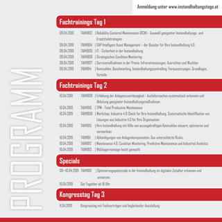 PROGRAMM 09.04.2019	 TAIH1902	 |	Reliability Centered Maintenance (RCM) - Auswahl geeigneter Instandhaltungs- und 		
			 Ersatzteilstrategien
09.04.2019 	 TAIH1904	 | SAP Intelligent Asset Management – der Booster für Ihre Instandhaltung 4.0
09.04.2019	 TAIH1905	 | IT - Sicherheit in der Instandhaltung
09.04.2019	 TAIH1906 	 | Strategisches Condition Monitoring
09.04.2019	 TAIH1907	 | Servicemaßnahmen in der Praxis: Infrarotmessungen, Ausrichten und Wuchten
09.04.2019	 TAIH1914	 | Kennzahlen, Benchmarking, Instandhaltungscontrolling: Voraussetzungen, Grundlagen, 	
			 Vorteile
11.04.2019	 Kongresstag mit Fachvorträgen und begleitender Ausstellung
10.04.2019	 TAIH1909	 | Erhöhung der Anlagenzuverlässigkeit - Ausfallursachen systematisch erkennen und 		
			 Ableitung geeigneter Instandhaltungsmaßnahmen
10.04.2019	 TAIH1910	 | TPM - Total Productive Maintenance
10.04.2019	 TAIH1908	 | Workshop: Industrie 4.0 Check für Ihre Instandhaltung. Systematische Identifikation von 	
			 Lösungen aus Industrie 4.0 für Ihre Organisation
10.04.2019	 TAIH1915	 | Ihre Instandhaltung mit Hilfe von aussagekräftigen Kennzahlen steuern, optimieren und 	
			 vermarkten
10.04.2019	 TAIH1911	 |	Abkündigungen von Anlagenkomponenten. Das unterschätzte Risiko.
10.04.2019	 TAIH1912	 | Maintenance 4.0: Condition Monitoring, Predictive Maintenance und Industrial Analytics
10.04.2019	 TAIH1913	 | Wälzlagermontage leicht gemacht
Fachtrainings Tag 1
Fachtrainings Tag 2
Specials
Kongresstag Tag 3
09.+10.04.2019	 TAIH1901	 | Optimierungspotenziale in der Instandhaltung im digitalen Zeitalter erkennen und
			 umsetzen.
10.04.2019	 Get Together ab 18 Uhr
Anmeldung unter www.instandhaltungstage.at
 