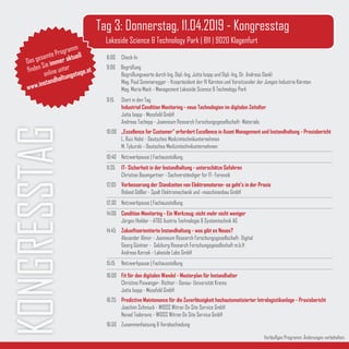 KONGRESSTAG Tag 3: Donnerstag, 11.04.2019 - Kongresstag
Lakeside Science & Technology Park | B11 | 9020 Klagenfurt
Vorläufiges Programm. Änderungen vorbehalten.
Das gesamte Programm
finden Sie immer aktuell
online unter
www.instandhaltungstage.at
8:00	Check-In
9:00 Begrüßung
	 Begrüßungsworte durch Ing. Dipl.-Ing. Jutta Isopp und Dipl.-Ing. Dr. Andreas Dankl
	 Mag. Paul Sommeregger - Vizepräsident der IV Kärnten und Vorsitzender der Jungen Industrie Kärnten
	 Mag. Maria Mack - Management Lakeside Science & Technology Park
9:15 	 Start in den Tag
	 Industrial Condition Monitoring - neue Technologien im digitalen Zeitalter
	 Jutta Isopp - Messfeld GmbH
	 Andreas Tschepp - Joanneum Research Forschungsgesellschaft- Materials
10:00 	 „Excellence for Customer“ erfordert Excellence in Asset Management und Instandhaltung - Praxisbericht
	 L. Ruiz Holst - Deutsches Medizintechnikunternehmen
	 M. Tyburski - Deutsches Medizintechnikunternehmen
10:40 	Netzwerkpause | Fachausstellung
11:35	 IT- Sicherheit in der Instandhaltung - unterschätze Gefahren
	 Christian Baumgartner - Sachverständiger für IT- Forensik
12:05	 Verbesserung der Standzeiten von Elektromotoren- so geht‘s in der Praxis
	 Roland Gößler - Spalt Elektromechanik und -maschinenbau GmbH
12:30 	Netzwerkpause | Fachausstellung
14:00	 Condition Monitoring - Ein Werkzeug: nicht mehr nicht weniger
	 Jürgen Hiebler - AT&S Austria Technologie & Systemtechnik AG
14:45	 Zukunftsorientierte Instandhaltung - was gibt es Neues?
	 Alexander Almer - Joanneum Research Forschungsgesellschaft- Digital
	 Georg Güntner - Salzburg Research Forschungsgesellschaft m.b.H
	 Andreas Kercek - Lakeside Labs GmbH
15:15 	 Netzwerkpause | Fachausstellung
16:00	 Fit für den digitalen Wandel - Masterplan für Instandhalter
	 Christine Piswanger- Richter - Donau- Universität Krems
	 Jutta Isopp - Messfeld GmbH
16:25	 Predictive Maintenance für die Zuverlässigkeit hochautomatisierter Intralogistikanlage - Praxisbericht	
	 Joachim Schmuck - WIOSS Witron On Site Service GmbH
	 Nenad Todorovic - WIOSS Witron On Site Service GmbH		
16:50	 Zusammenfassung & Verabschiedung
 