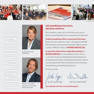 EINLADUNG
Liebe Instandhaltungs-Interessierte,
liebe Damen und Herren!
Was ist unsichtbar, so lange es da ist und fehlt sofort, wenn es weg ist?
Richtig, die Instandhaltung! Was wäre ein produzierendes Unternehmen ohne?
Exzellente Instandhaltung ist Motor in produzierenden Unternehmen.
Wie das in der Praxis aussehen kann, zeigen u.a. Beschläge-Hersteller MACO,
Pharma-Riese Shire, die Schweizerische Bundesbahnen (SBB) und Automoti-
ve-Zulieferer BENTELER im Rahmen der INSTANDHALTUNGSTAGE 2018.
Ein dynamisches Umfeld erfordert ständige Weiterentwicklung. Die
INSTANDHALTUNGSTAGE liefern Ihnen geballtes Know-how in Form von
1- und 2-Tages-Trainings, dem Infotag Digitalisierung & Instandhaltung und
dem Kongresstag mit Vorträgen und Fachausstellung. Die Themen reichen von
Ersatzteilmanagement über Cybercrime, Maintenance 4.0 hin zu Kennzahlen,
Condition Monitoring und Instandhaltungs-Optimierung.
Wir freuen uns auf Sie!
Tipp: Anmeldungen einfach über www.instandhaltungstage.at!
Ing. Dipl.-Ing Jutta Isopp Dipl.-Ing. Dr. Andreas Dankl
Ing. Dipl.-Ing. Jutta Isopp
Messfeld GmbH
Dipl.-Ing. Dr. Andreas Dankl
dankl+partner consulting gmbh
MCP Deutschland GmbH
© photo-baurecht
 