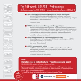 TRAININGSPROGRAMM TAIH1812: Condition Monitoring und Predictive Maintenance - wo stehen wir, wohin gehen wir?
Maintenance 4.0: Rahmenbedingungen und Status Quo; Innovative Technologie – neue Techniken –
Einsatzgebiete; Mehrwert aus Maschinen- und Produktionsdaten gewinnen;  Prozessoptimierung – gesteigerte
Anlagenproduktivität – höhere Innovationsleistung
	 Jutta Isopp und Partner
TAIH1813: Instandhaltungsprozesse effizienter gestalten. Planungsgrad steigern.
Bedeutung d. Prozessmanagements in der Instandhaltung; Optimierung der geplanten Instandhaltung durch
Prozessorganisation; Modelle & Methoden zur Prozessbeschreibung; Vorgehensweise bei Prozessoptimierung
und Einführung; Prozesse messen und beherrschen; Kontinuierliche Verbesserung von Prozessen; Wissen im
Prozessmanagement und Lernende Organisation; Praxisbeispiele, Anwendungsfälle und Übungen.
Bernward Ulm - dankl+partner consulting gmbh
TAIH1814: Instandhaltungsplanung und Ersatzteilmanagement mit SAP PM/MM
Planung und Organisation in der Instandhaltung mit SAP; Effizientes Ersatzteilmanagement mit SAP MM;    
Optimierung der SAP-Usability auf Ihre Bedürfnisse.
Fabian Sommer - Orianda Solutions AG
TAIH1815: Projektmanagement für Techniker
	 Ziele, Definition, der Prozess Projektmanagement (PM); Projektrisiken; Werkzeuge für die Planung; 	 	
	 Projektorganisation und Rollen im Projekt; Der Faktor Mensch im Projekt; Steuerung von Projekten; 	 	
	 Anlagenstillstände; Praxisbeispiele.
	
	 Erich Baumann - dankl+partner consulting gmbh
Tag 2: Mittwoch, 11.04.2018 - Fachtrainings
alle Trainings parallel von 9.00–16.30 Uhr, Kongressbereich Messe Salzburg, 1. OG Halle 10
Infotag:
Digitalisierung & Instandhaltung. Praxislösungen und Ideen!
11.04.2018, 9.00-16.30 Uhr, parallel zu den Trainings im Messezentrum Salzburg
Digitalisierung durchdringt die Industrie. Viele Versprechungen und Visionen, aber auch Warnungen werden von allen
Seiten diskutiert. Beim Infotag Digitalisierung & Instandhaltung sind Anbieter und Anwender aus der Industrie eingeladen,
sich über konkrete Anwendungsfälle auszutauschen.
TIPP:
2. Person
kostenfrei!
Aktuelle Übersicht zu den gezeigten Lösungen: www.instandhaltungstage.at/infotag
u.a.
 