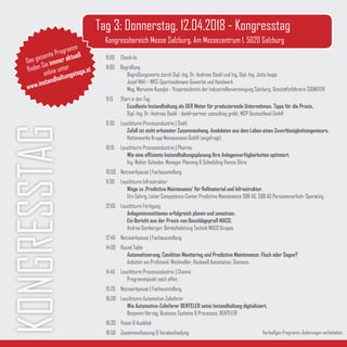 8:00	Check-In
9:00 Begrüßung
		 Begrüßungsworte durch Dipl.-Ing. Dr. Andreas Dankl und Ing. Dipl.-Ing. Jutta Isopp
		 Josef Mikl – WKS-Spartneobmann Gewerbe und Handwerk
		 Mag. Marianne Kusejko - Vizepräsidentin der Industriellenvereinigung Salzburg, Geschäftsführerin SIGMATEK
9:15 	 Start in den Tag
		Exzellente Instandhaltung als DER Motor für produzierende Unternehmen. Tipps für die Praxis.
		 Dipl.-Ing. Dr. Andreas Dankl - dankl+partner consulting gmbh, MCP Deutschland GmbH
9:30 	 Leuchtturm Prozessindustrie | Stahl
		Zufall ist nicht erkannter Zusammenhang. Anekdoten aus dem Leben eines Zuverlässigkeitsingenieurs.
		 Hüttenwerke Krupp Mannesmann GmbH (angefragt)
10:15	 Leuchtturm Prozessindustrie | Pharma
		Wie eine effiziente Instandhaltungsplanung Ihre Anlagenverfügbarkeiten optimiert.
		 Ing. Walter Schaden, Manager Planning & Scheduling Vienna Shire
10:50 	Netzwerkpause | Fachausstellung
11:30	 Leuchtturm Infrastruktur
		Wege zu ‚Predictive Maintenance‘ für Rollmaterial und Infrastruktur.
		 Urs Gehrig, Leiter Competence-Center Predictive Maintenance SBB AG, SBB AG Personenverkehr Operating
12:05	 Leuchtturm Fertigung
		Anlageninvestitionen erfolgreich planen und umsetzen.
		 Ein Bericht aus der Praxis von Beschlägeprofi MACO.
		 Andrea Domberger, Bereichsleitung Technik MACO Gruppe 			
12:40 	Netzwerkpause | Fachausstellung
14:00	 Round Table
		Automatisierung, Condition Monitoring und Predictive Maintenance. Fluch oder Segen?
		 Anbieter am Prüfstand: Weidmüller, Rockwell Automation, Siemens.
14:45	 Leuchtturm Prozessindustrie | Chemie
		 Programmpunkt noch offen.
15:20 	Netzwerkpause | Fachausstellung
16:00	 Leuchtturm Automotive-Zulieferer
		Wie Automotive-Zulieferer BENTELER seine Instandhaltung digitalisiert.
		 Benjamin Herzog, Business Systems & Processes, BENTELER
16:30	 Vision & Ausblick			
16:50	 Zusammenfassung & Verabschiedung
KONGRESSTAG Tag 3: Donnerstag, 12.04.2018 - Kongresstag
Kongressbereich Messe Salzburg, Am Messezentrum 1, 5020 Salzburg
Vorläufiges Programm. Änderungen vorbehalten.
Das gesamte Programm
finden Sie immer aktuell
online unter
www.instandhaltungstage.at
 