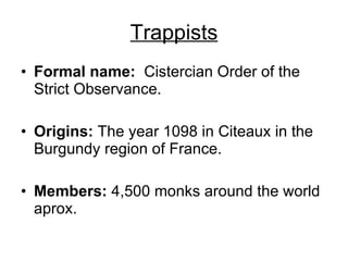 Trappists Formal name:   Cistercian Order of the Strict Observance.  Origins:  The year 1098 in Citeaux in the Burgundy region of France.  Members:  4,500 monks around the world aprox.  