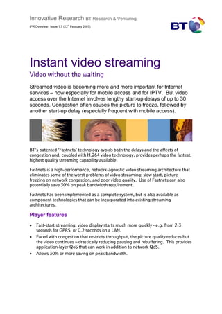 Innovative Research BT Research & Venturing
                          rd
IPR Overview: Issue 1.7 (23 February 2007)




Instant video streaming
Video without the waiting
Streamed video is becoming more and more important for Internet
services – now especially for mobile access and for IPTV. But video
access over the Internet involves lengthy start-up delays of up to 30
seconds. Congestion often causes the picture to freeze, followed by
another start-up delay (especially frequent with mobile access).




BT’s patented ‘Fastnets’ technology avoids both the delays and the affects of
congestion and, coupled with H.264 video technology, provides perhaps the fastest,
highest quality streaming capability available.

Fastnets is a high-performance, network-agnostic video streaming architecture that
eliminates some of the worst problems of video streaming: slow start, picture
freezing on network congestion, and poor video quality. Use of Fastnets can also
potentially save 30% on peak bandwidth requirement.

Fastnets has been implemented as a complete system, but is also available as
component technologies that can be incorporated into existing streaming
architectures.

Player features
•   Fast-start streaming: video display starts much more quickly - e.g. from 2-3
    seconds for GPRS, or 0.2 seconds on a LAN.
•   Faced with congestion that restricts throughput, the picture quality reduces but
    the video continues – drastically reducing pausing and rebuffering. This provides
    application-layer QoS that can work in addition to network QoS.
•   Allows 30% or more saving on peak bandwidth.
 