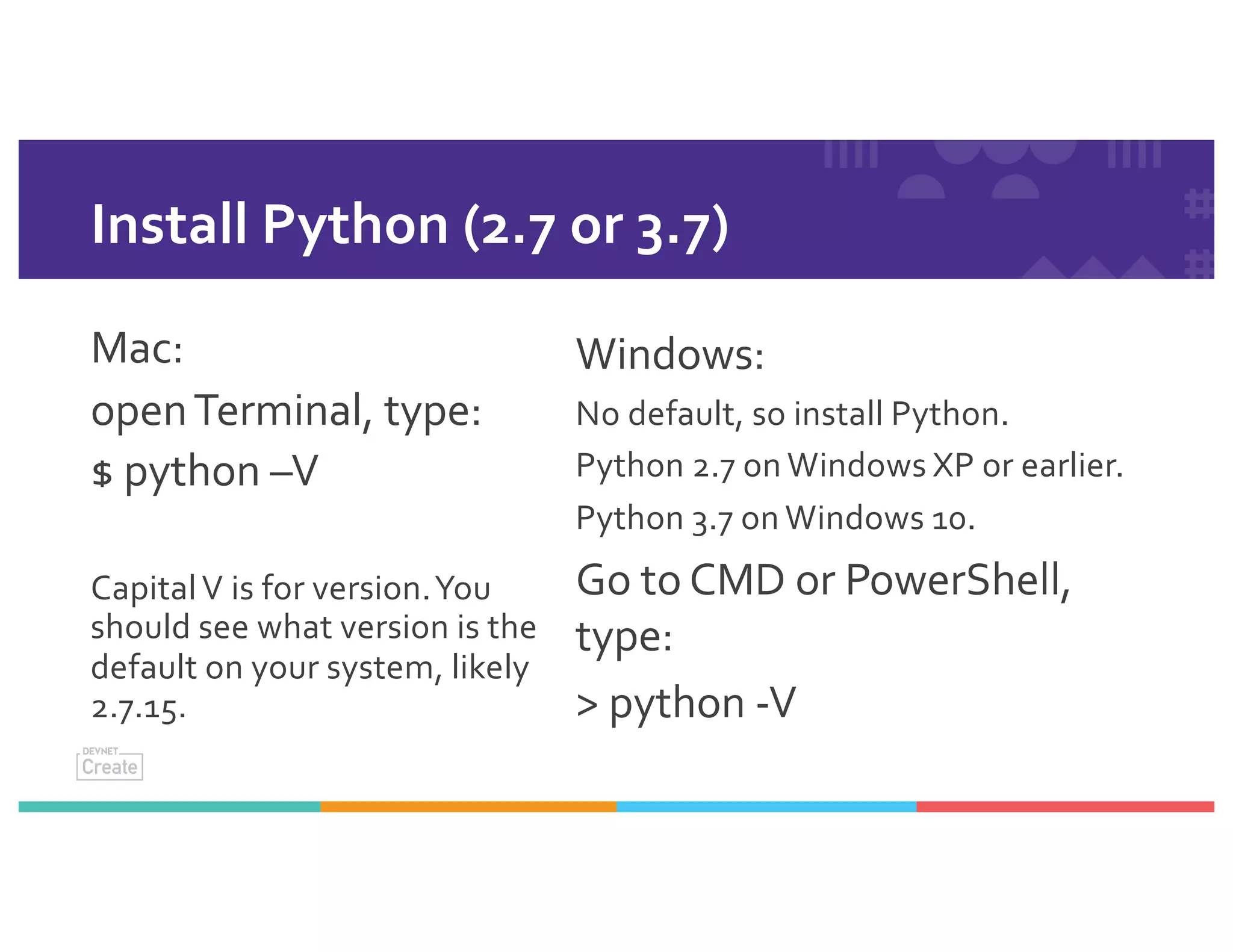 Install Python (2.7 or 3.7)
Mac:
openTerminal, type:
$ python –V
CapitalV is for version.You
should see what version is the
default on your system, likely
2.7.15.
Windows:
No default, so install Python.
Python 2.7 on Windows XP or earlier.
Python 3.7 on Windows 10.
Go to CMD or PowerShell,
type:
> python -V
 