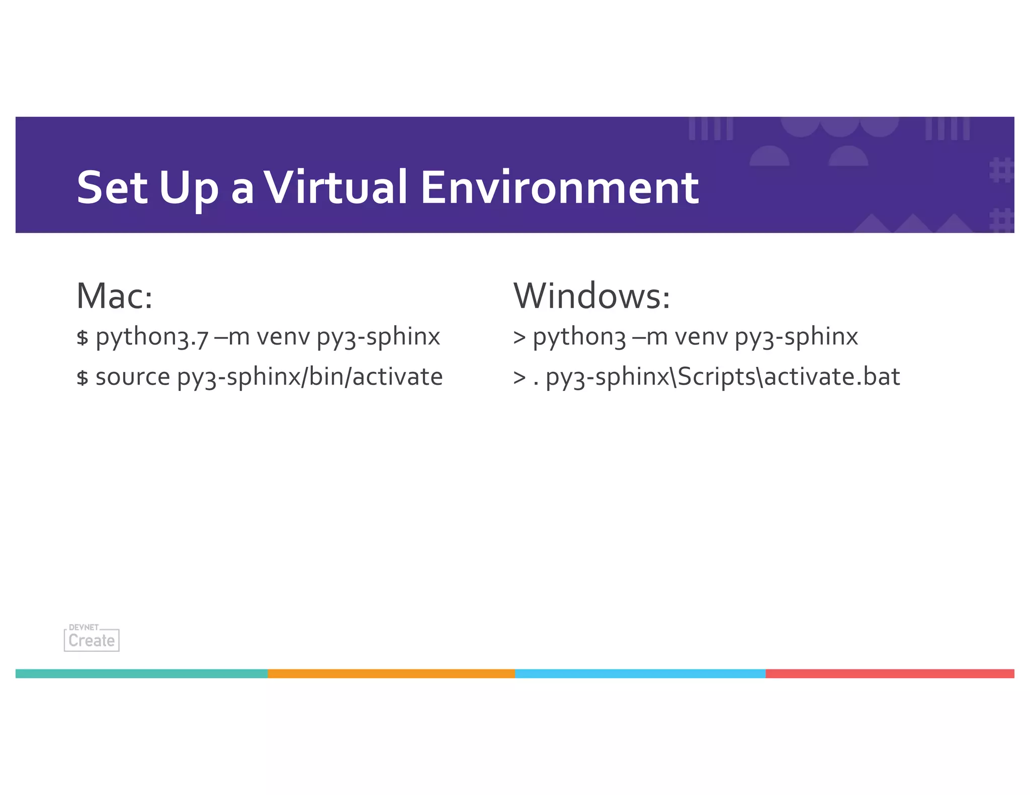 Set Up aVirtual Environment
Mac:
$ python3.7 –m venv py3-sphinx
$ source py3-sphinx/bin/activate
Windows:
> python3 –m venv py3-sphinx
> . py3-sphinxScriptsactivate.bat
 