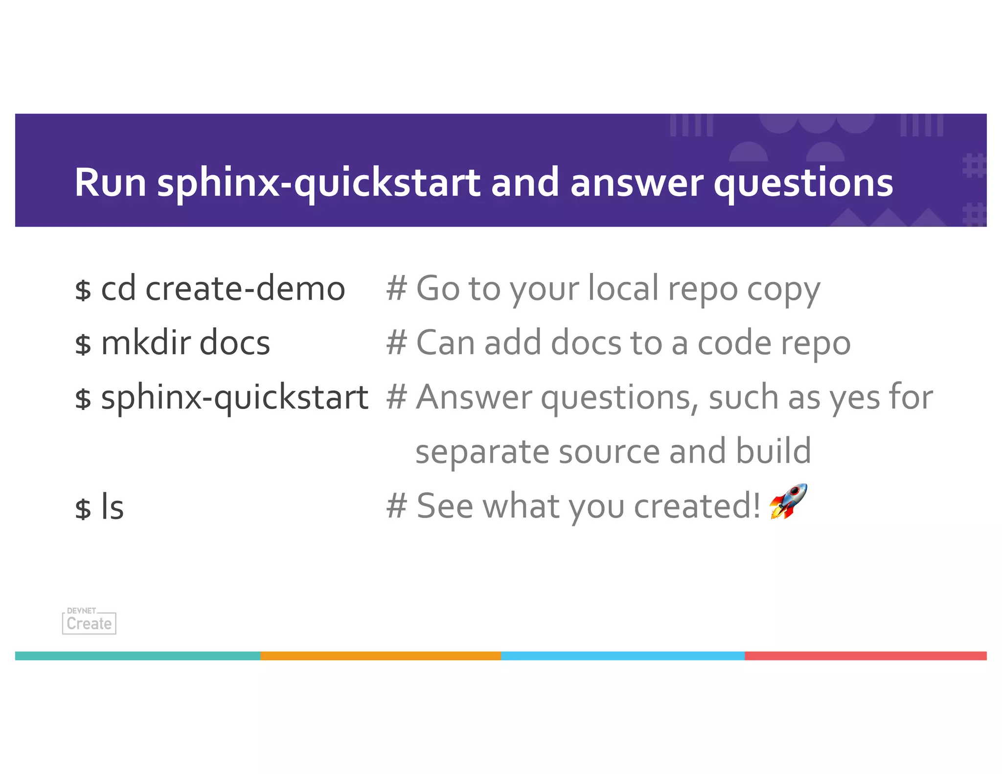 Run sphinx-quickstart and answer questions
$ cd create-demo
$ mkdir docs
$ sphinx-quickstart
$ ls
# Go to your local repo copy
# Can add docs to a code repo
# Answer questions, such as yes for
separate source and build
# See what you created! 🚀
 