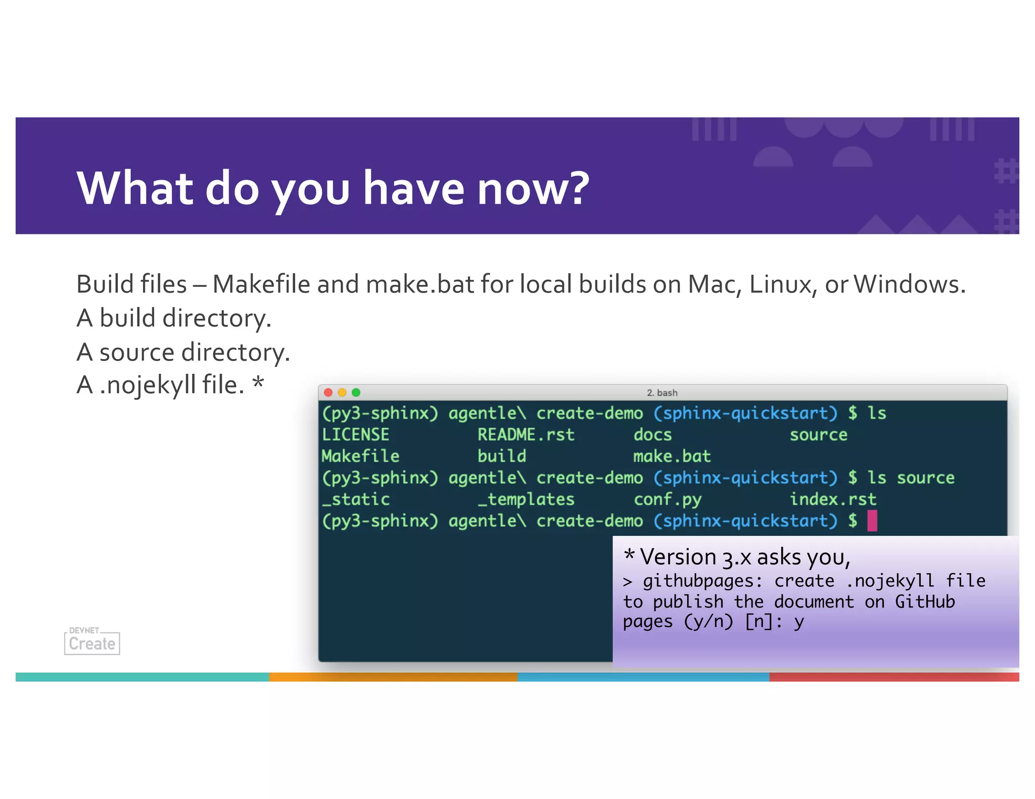 What do you have now?
Build files – Makefile and make.bat for local builds on Mac, Linux, or Windows.
A build directory.
A source directory.
A .nojekyll file. *
*Version 3.x asks you,
> githubpages: create .nojekyll file
to publish the document on GitHub
pages (y/n) [n]: y
 
