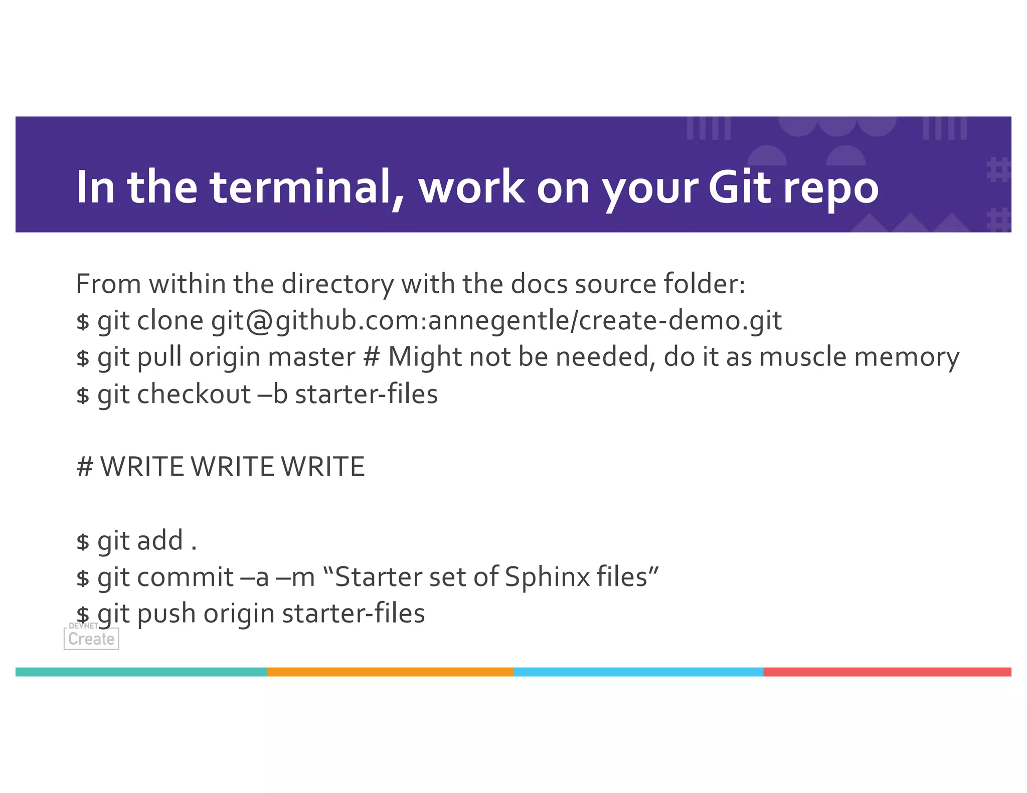 In the terminal, work on your Git repo
From within the directory with the docs source folder:
$ git clone git@github.com:annegentle/create-demo.git
$ git pull origin master # Might not be needed, do it as muscle memory
$ git checkout –b starter-files
# WRITE WRITE WRITE
$ git add .
$ git commit –a –m “Starter set of Sphinx files”
$ git push origin starter-files
 