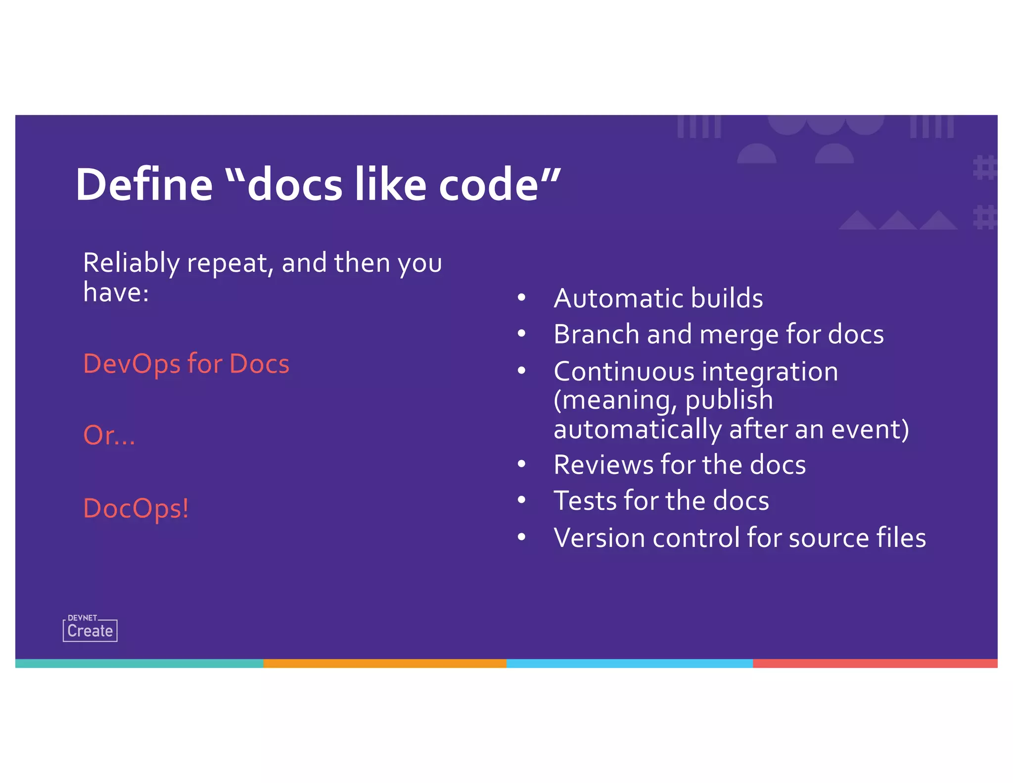 Define “docs like code”
• Automatic builds
• Branch and merge for docs
• Continuous integration
(meaning, publish
automatically after an event)
• Reviews for the docs
• Tests for the docs
• Version control for source files
Reliably repeat, and then you
have:
DevOps for Docs
Or…
DocOps!
 