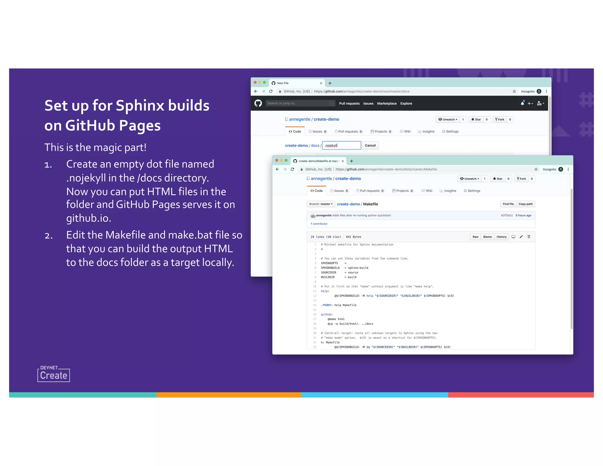 Set up for Sphinx builds
on GitHub Pages
This is the magic part!
1. Create an empty dot file named
.nojekyll in the /docs directory.
Now you can put HTML files in the
folder and GitHub Pages serves it on
github.io.
2. Edit the Makefile and make.bat file so
that you can build the output HTML
to the docs folder as a target locally.
 