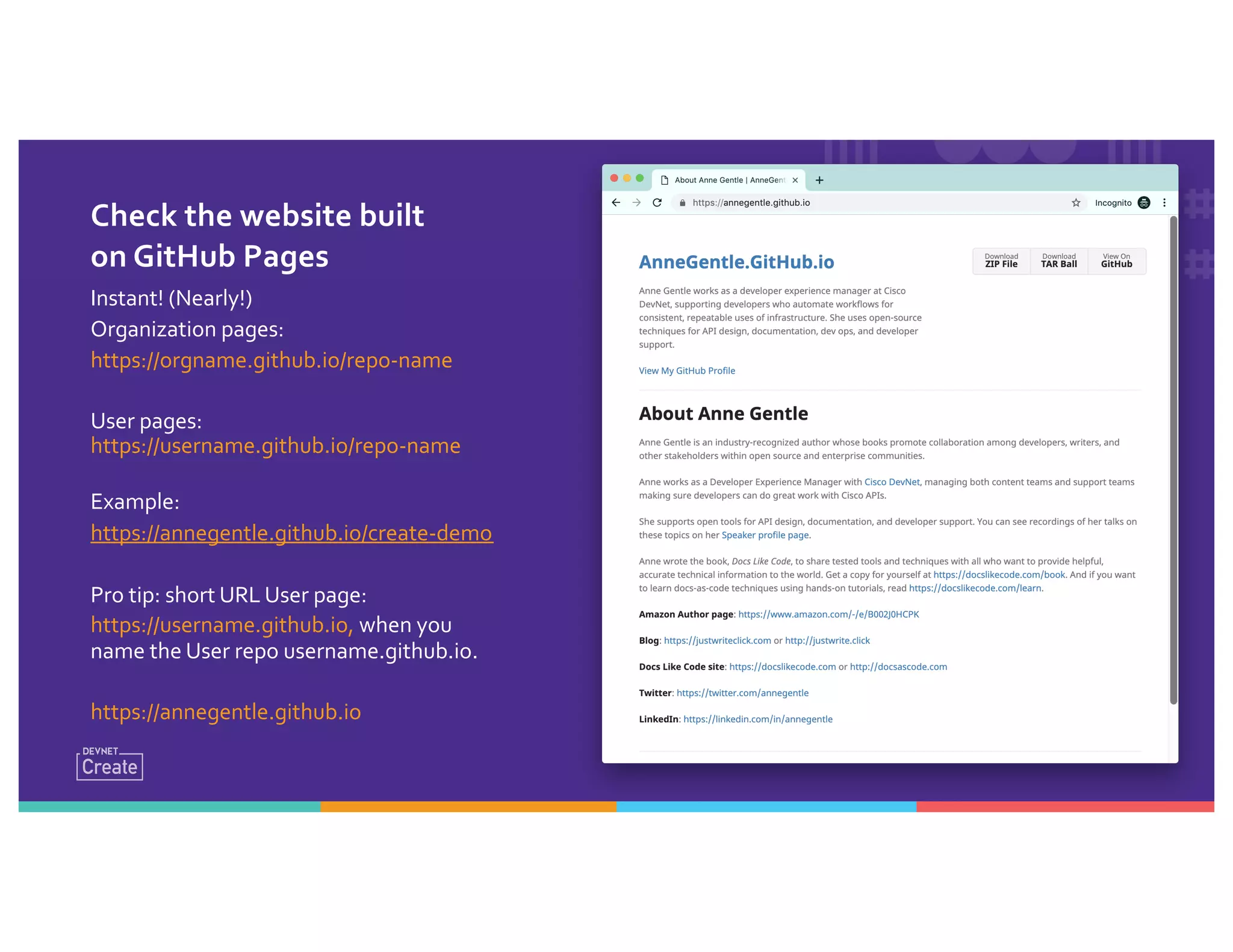Check the website built
on GitHub Pages
Instant! (Nearly!)
Organization pages:
https://orgname.github.io/repo-name
User pages:
https://username.github.io/repo-name
Example:
https://annegentle.github.io/create-demo
Pro tip: short URL User page:
https://username.github.io, when you
name the User repo username.github.io.
https://annegentle.github.io
 