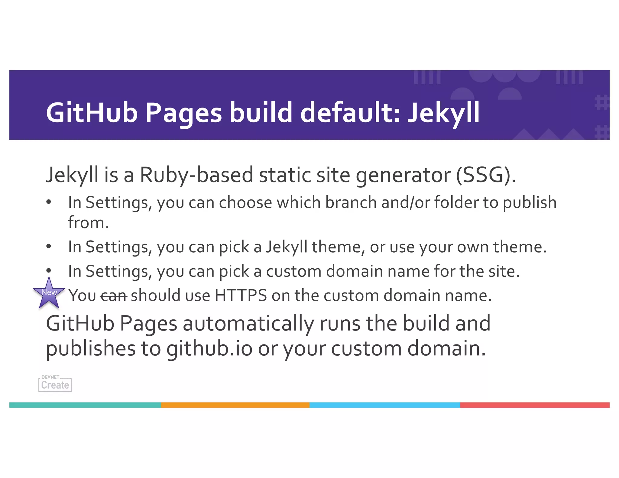 GitHub Pages build default: Jekyll
Jekyll is a Ruby-based static site generator (SSG).
• In Settings, you can choose which branch and/or folder to publish
from.
• In Settings, you can pick a Jekyll theme, or use your own theme.
• In Settings, you can pick a custom domain name for the site.
• You can should use HTTPS on the custom domain name.
GitHub Pages automatically runs the build and
publishes to github.io or your custom domain.
New
 