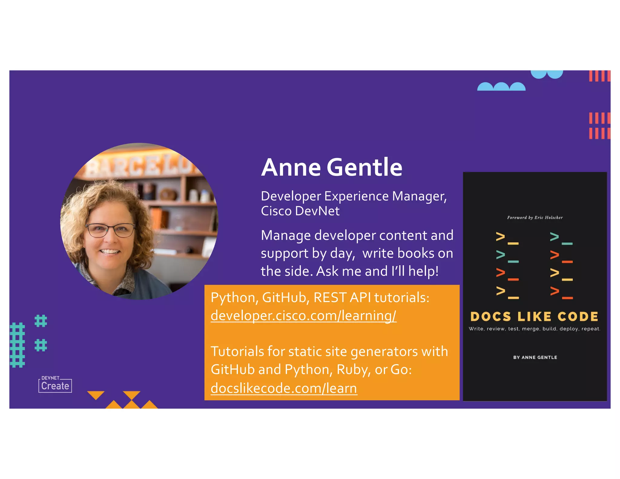 Anne Gentle
Developer Experience Manager,
Cisco DevNet
Manage developer content and
support by day, write books on
the side. Ask me and I’ll help!
Python, GitHub, REST API tutorials:
developer.cisco.com/learning/
Tutorials for static site generators with
GitHub and Python, Ruby, or Go:
docslikecode.com/learn
 