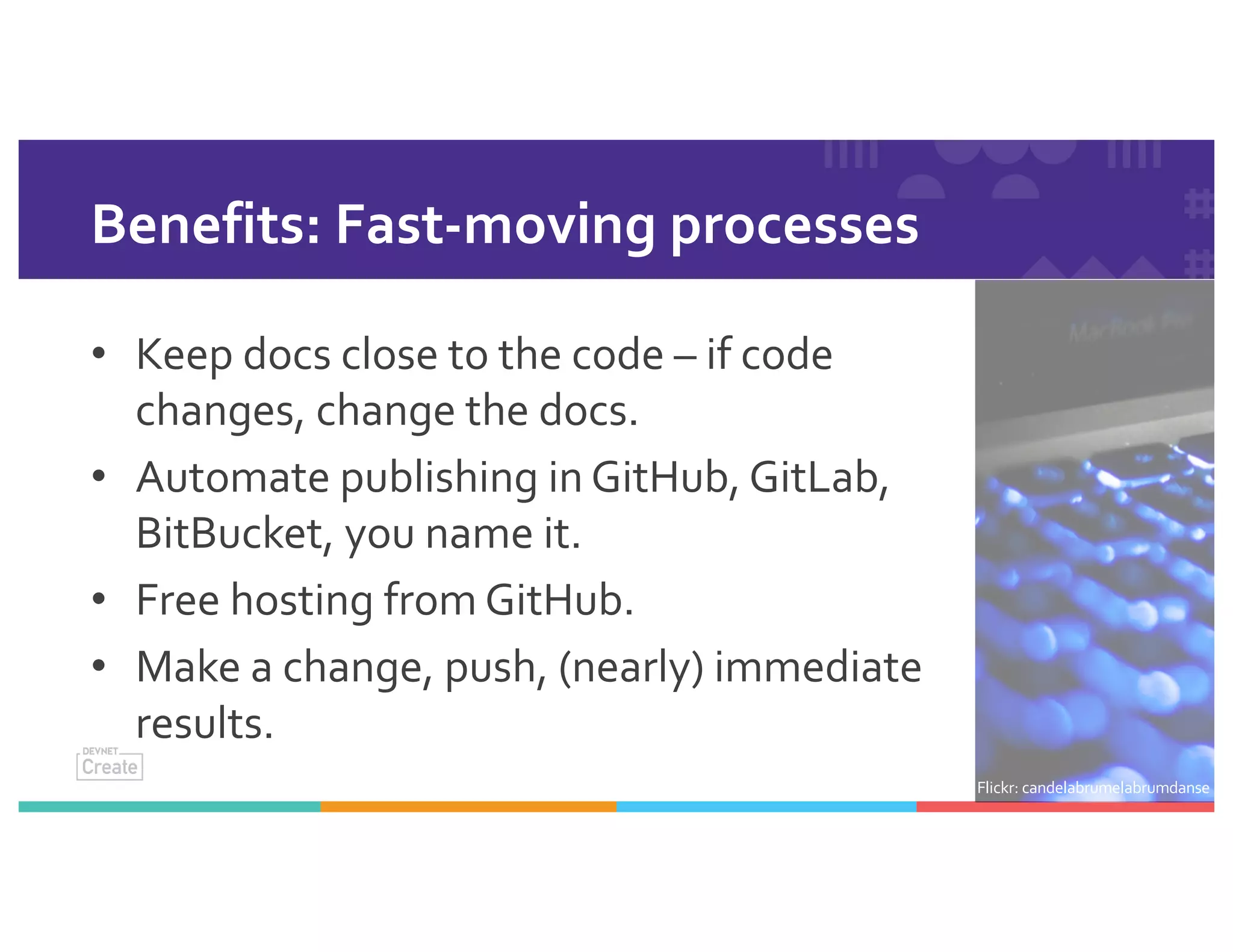 Benefits: Fast-moving processes
• Keep docs close to the code – if code
changes, change the docs.
• Automate publishing in GitHub, GitLab,
BitBucket, you name it.
• Free hosting from GitHub.
• Make a change, push, (nearly) immediate
results.
Flickr: candelabrumelabrumdanse
 