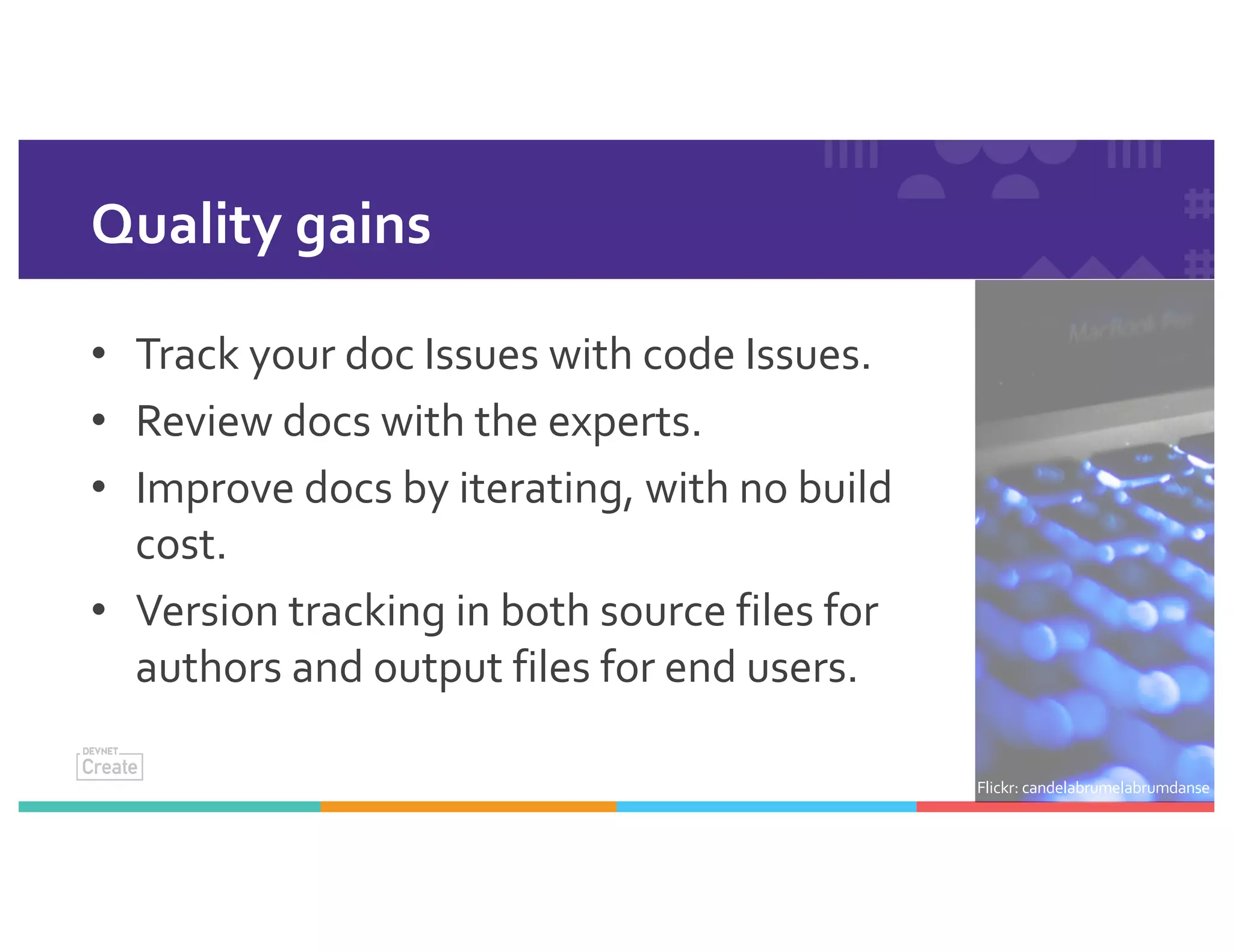 Quality gains
• Track your doc Issues with code Issues.
• Review docs with the experts.
• Improve docs by iterating, with no build
cost.
• Version tracking in both source files for
authors and output files for end users.
Flickr: candelabrumelabrumdanse
 
