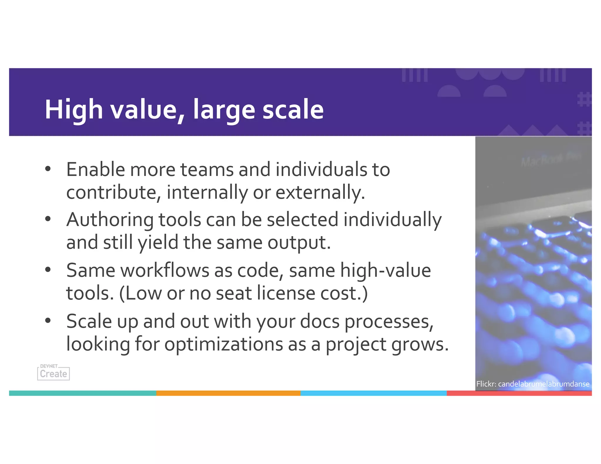 High value, large scale
• Enable more teams and individuals to
contribute, internally or externally.
• Authoring tools can be selected individually
and still yield the same output.
• Same workflows as code, same high-value
tools. (Low or no seat license cost.)
• Scale up and out with your docs processes,
looking for optimizations as a project grows.
Flickr: candelabrumelabrumdanse
 