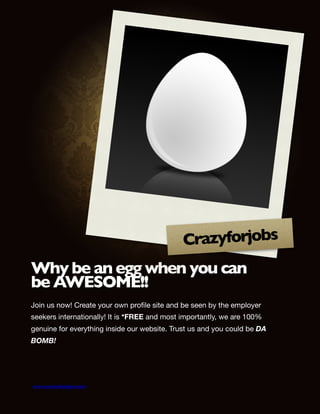 Crazyforjobs
Why be an egg when you can
be AWESOME!!
Join us now! Create your own proﬁle site and be seen by the employer
seekers internationally! It is *FREE and most importantly, we are 100%
genuine for everything inside our website. Trust us and you could be DA
BOMB!


www.crazyforjobs.com
 