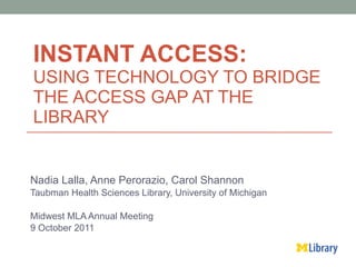 INSTANT ACCESS: USING TECHNOLOGY TO BRIDGE THE ACCESS GAP AT THE LIBRARY  Nadia Lalla, Anne Perorazio, Carol Shannon Taubman Health Sciences Library, University of Michigan  Midwest MLA Annual Meeting  9 October 2011 