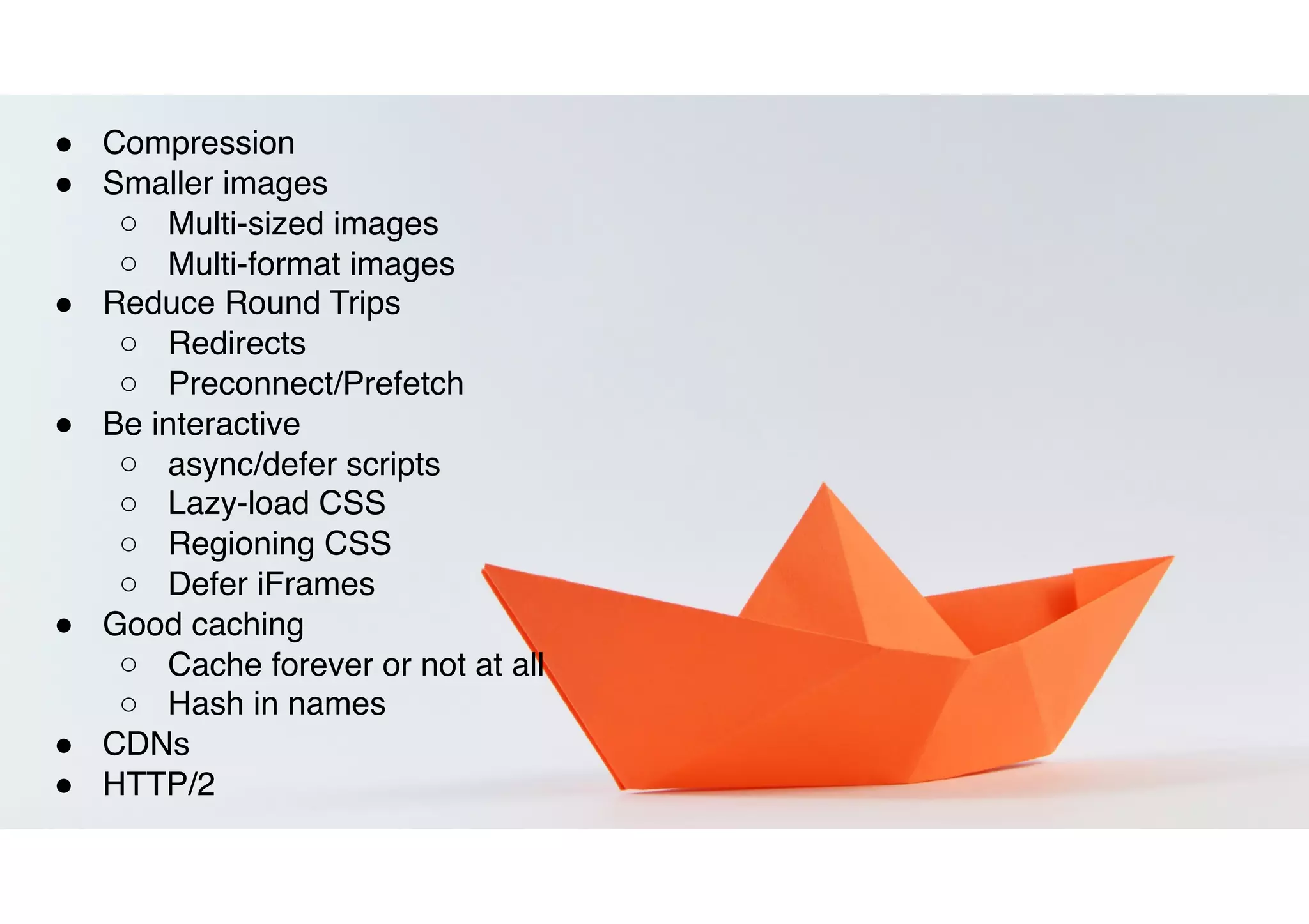 ! Compression
! Smaller images
○ Multi-sized images
○ Multi-format images
! Reduce Round Trips
○ Redirects
○ Preconnect/Prefetch
! Be interactive
○ async/defer scripts
○ Lazy-load CSS
○ Regioning CSS
○ Defer iFrames
! Good caching
○ Cache forever or not at all
○ Hash in names
! CDNs
! HTTP/2
 