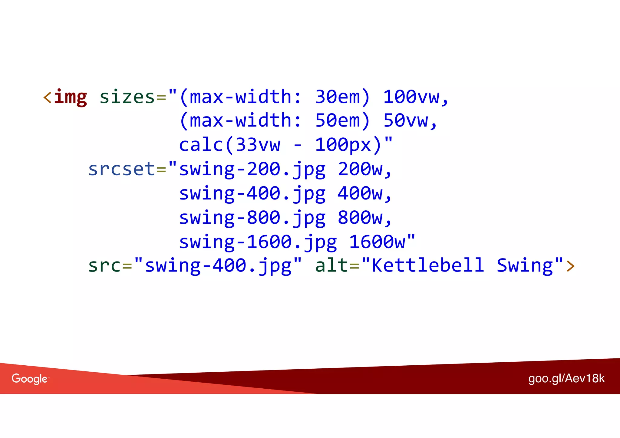 <img	sizes="(max-width:	30em)	100vw, 
												(max-width:	50em)	50vw, 
												calc(33vw	-	100px)" 
				srcset="swing-200.jpg	200w, 
												swing-400.jpg	400w, 
												swing-800.jpg	800w, 
												swing-1600.jpg	1600w" 
				src="swing-400.jpg"	alt="Kettlebell	Swing">	
goo.gl/Aev18k
 