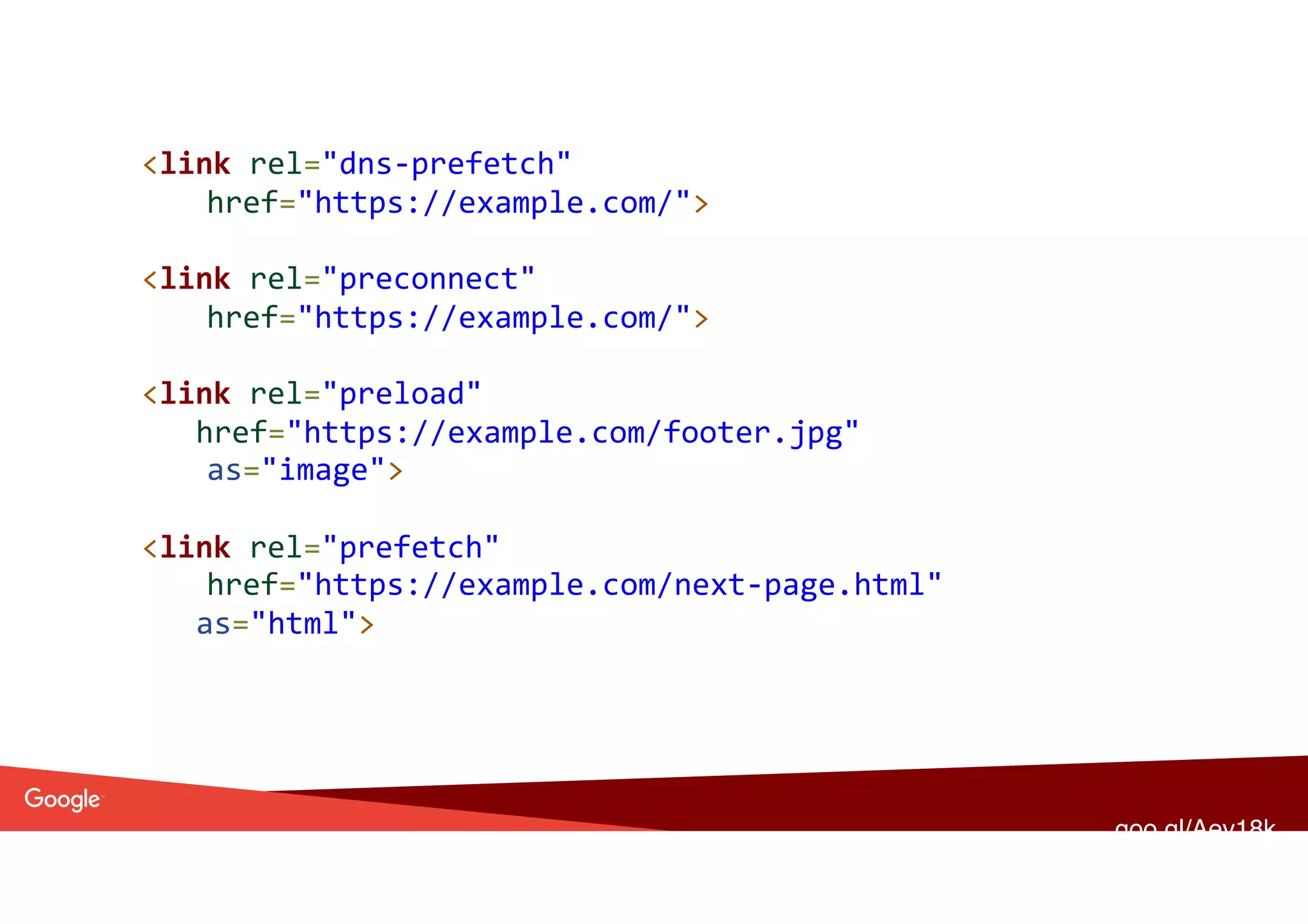 <link	rel="dns-prefetch"	
href="https://example.com/"> 
<link	rel="preconnect"	
href="https://example.com/">	
 
<link	rel="preload"		
href="https://example.com/footer.jpg"	
as="image">	
<link	rel="prefetch"		
href="https://example.com/next-page.html"	
as="html">	
goo.gl/Aev18k
 