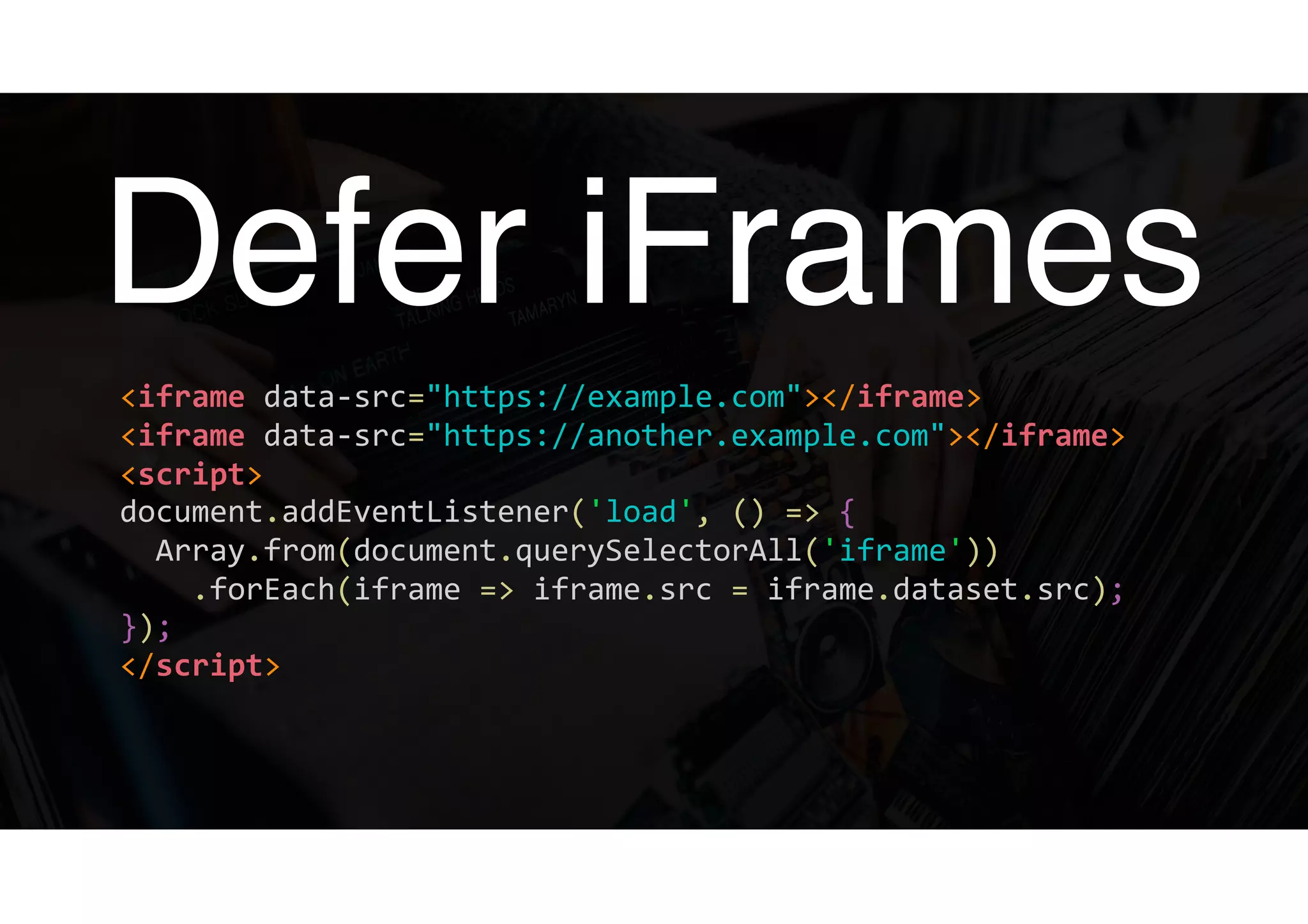 Defer iFrames
<iframe	data-src="https://example.com"></iframe> 
<iframe	data-src="https://another.example.com"></iframe> 
<script> 
document.addEventListener('load',	()	=>	{ 
		Array.from(document.querySelectorAll('iframe')) 
				.forEach(iframe	=>	iframe.src	=	iframe.dataset.src); 
}); 
</script>	
 