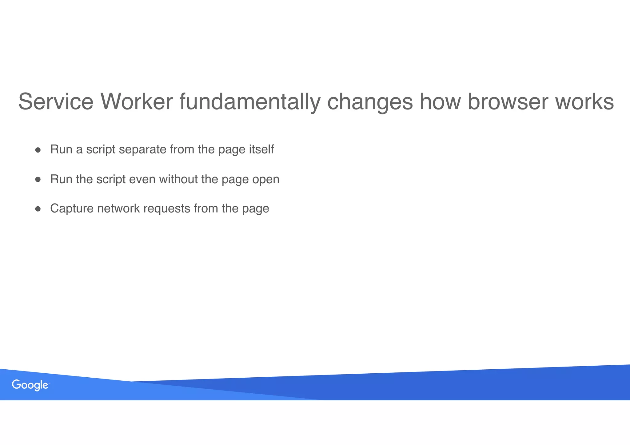 Service Worker fundamentally changes how browser works
! Run a script separate from the page itself
! Run the script even without the page open
! Capture network requests from the page
 