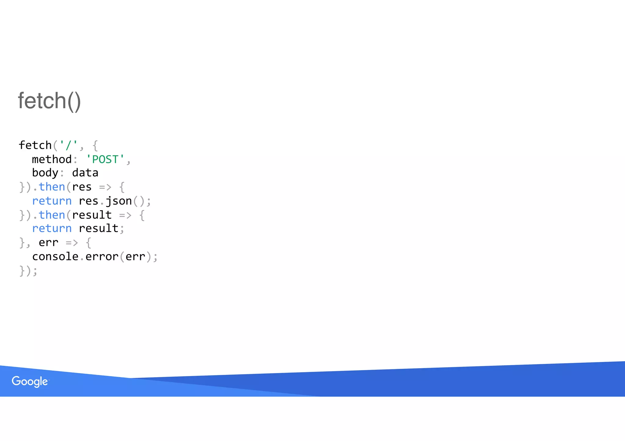 fetch()
fetch('/',	{ 
		method:	'POST', 
		body:	data 
}).then(res	=>	{ 
		return	res.json(); 
}).then(result	=>	{ 
		return	result; 
},	err	=>	{ 
		console.error(err); 
});
 