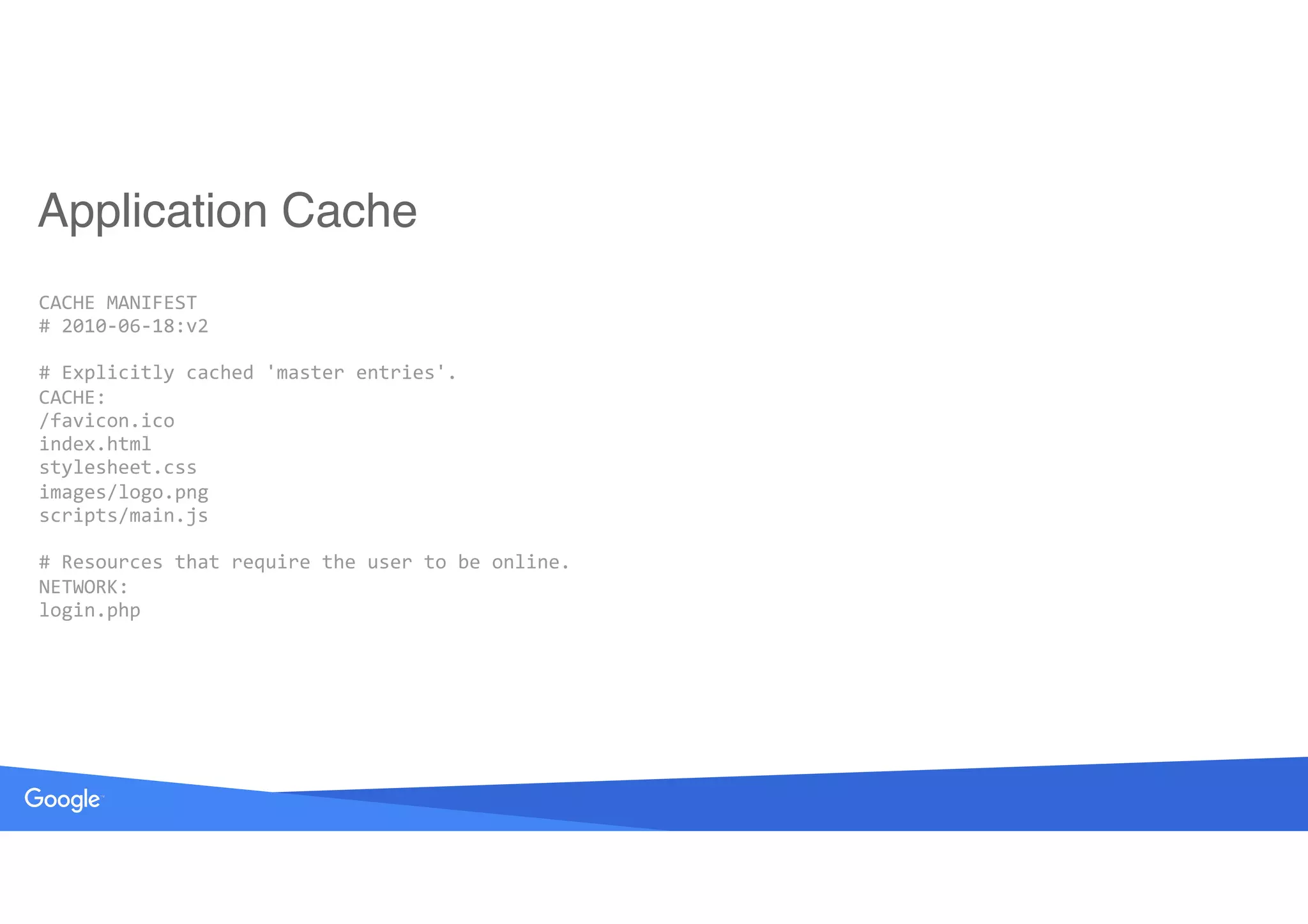 CACHE	MANIFEST 
#	2010-06-18:v2 
 
#	Explicitly	cached	'master	entries'. 
CACHE: 
/favicon.ico 
index.html 
stylesheet.css 
images/logo.png 
scripts/main.js 
 
#	Resources	that	require	the	user	to	be	online. 
NETWORK: 
login.php
Application Cache
 