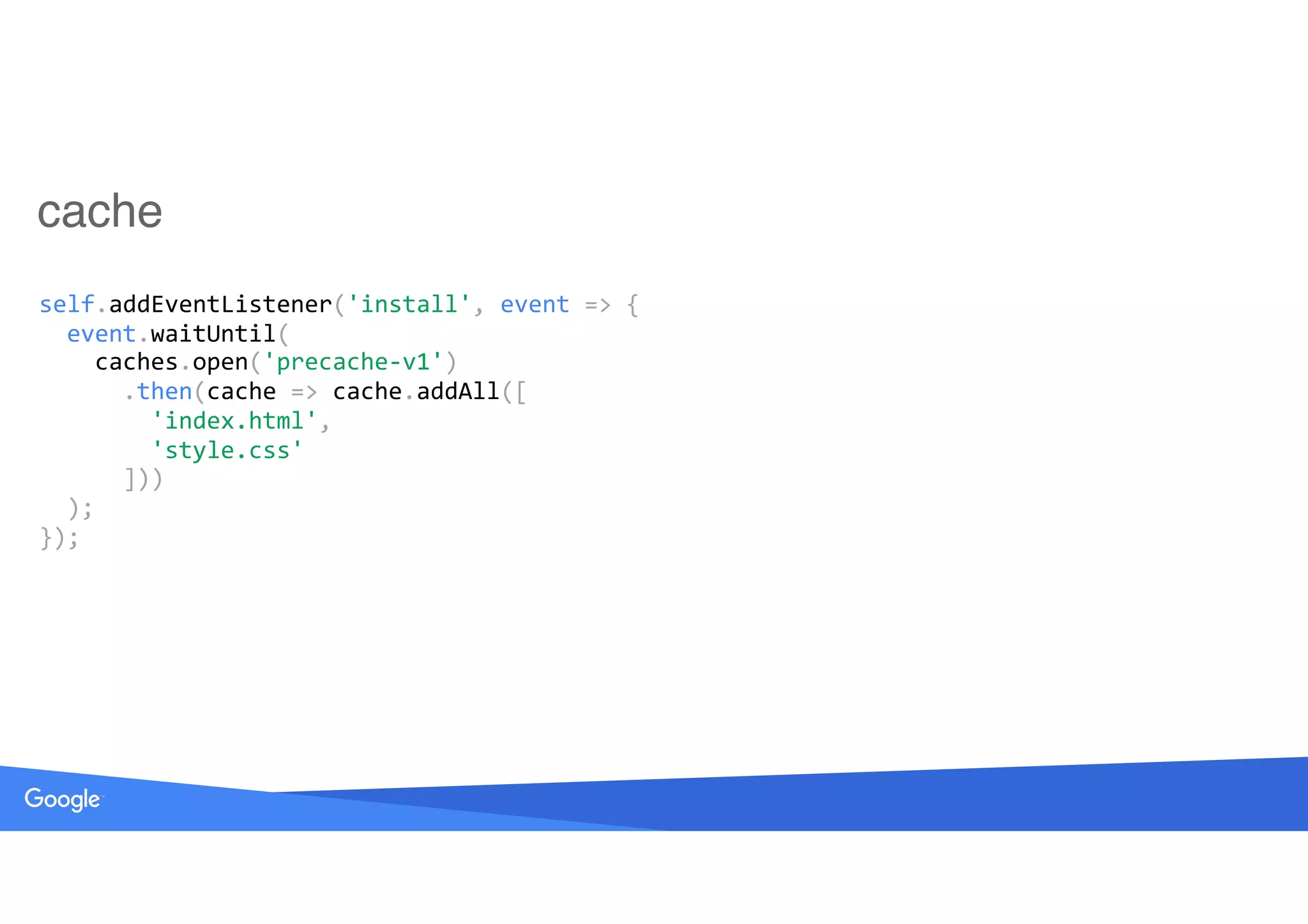 cache
self.addEventListener('install',	event	=>	{ 
		event.waitUntil( 
				caches.open('precache-v1') 
						.then(cache	=>	cache.addAll([ 
								'index.html', 
								'style.css' 
						])) 
		); 
});
 