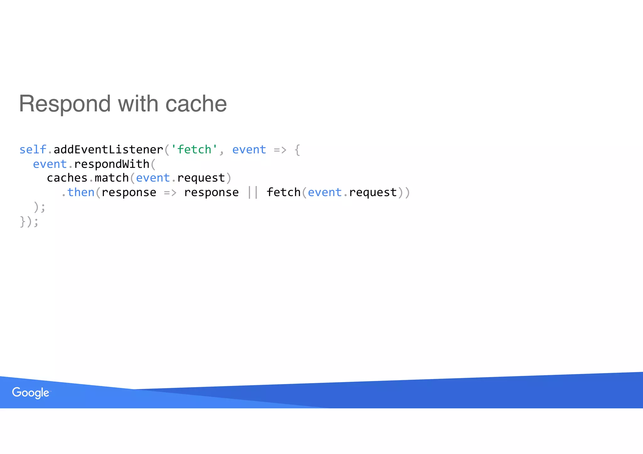 Respond with cache
self.addEventListener('fetch',	event	=>	{ 
		event.respondWith( 
				caches.match(event.request) 
						.then(response	=>	response	||	fetch(event.request)) 
		); 
});
 