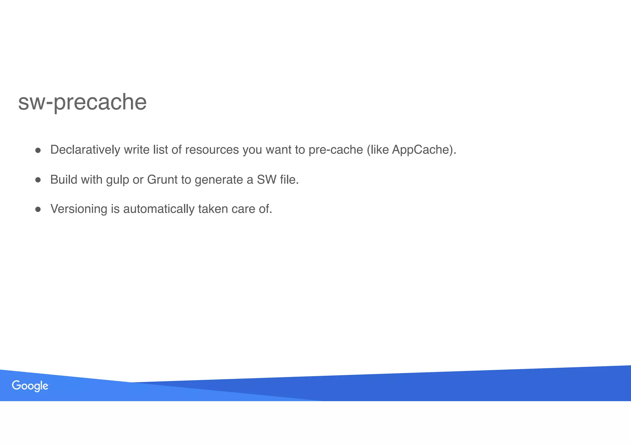 ! Declaratively write list of resources you want to pre-cache (like AppCache).
! Build with gulp or Grunt to generate a SW file.
! Versioning is automatically taken care of.
sw-precache
 