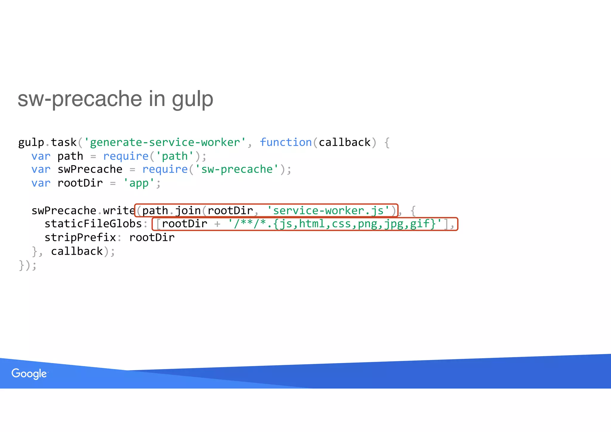 sw-precache in gulp
gulp.task('generate-service-worker',	function(callback)	{ 
		var	path	=	require('path'); 
		var	swPrecache	=	require('sw-precache'); 
		var	rootDir	=	'app'; 
 
		swPrecache.write(path.join(rootDir,	'service-worker.js'),	{ 
				staticFileGlobs:	[rootDir	+	'/**/*.{js,html,css,png,jpg,gif}'], 
				stripPrefix:	rootDir 
		},	callback); 
});
 