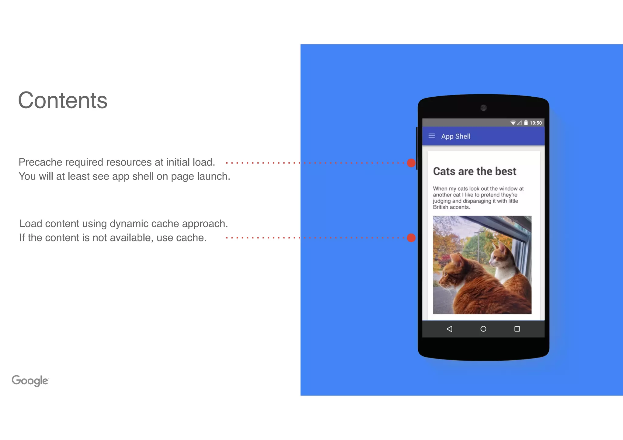 Contents
Precache required resources at initial load.
You will at least see app shell on page launch.
Load content using dynamic cache approach.
If the content is not available, use cache.
 