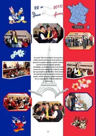 Cu ocazia "Zilei Francofoniei" dar şi pentru a
 celebra venirea primăverii, elevii şcolii au or-
ganizat un program artistic cu poezii, cântece,
     scenete şi diverse expoziţii specifice.
Activităţile s-au desfăşurat atât în sala festivă
a şcolii, cât şi pe coridoare şi în sălile de clasă,
sub supravegherea profesorilor. Elevii claselor
 din ciclul gimnazial au organizat scenete, de-
 gustări, recitări de poezii, parada costumelor
   dar şi o expoziţie de cusături tradiţionale
                     româneşti.




                       16
 