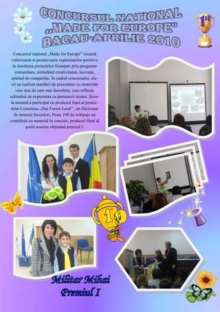 Concursul naţional „Made for Europe” vizează
  valorizarea si promovarea experienţelor pozitive
  în derularea proiectelor finanţate prin programe
    comunitare, stimulând creativitatea, inovaţia,
 spiritul de competiţie. În cadrul concursului, ele-
 vii au realizat standuri de prezentare cu materiale
    care mai de care mai deosebite, care reflecta
schimbul de experienta cu partenerii straini. Şcoa-
 la noastră a participat cu produsul final al proiec-
 tului Comenius ,,Our Forest Land’’, un Dictionar
   de termeni forestieri. Peste 100 de echipaje au
contribuit cu material în concurs, produsul final al
          şcolii noastre obţinând premiul I.




                                                        19
 