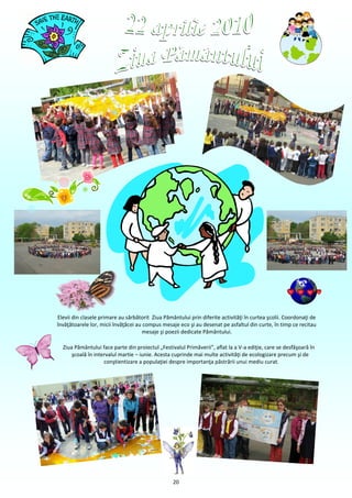 Elevii din clasele primare au sărbătorit Ziua Pământului prin diferite activităţi în curtea şcolii. Coordonaţi de
învăţătoarele lor, micii învăţăcei au compus mesaje eco şi au desenat pe asfaltul din curte, în timp ce recitau
                                     mesaje şi poezii dedicate Pământului.

  Ziua Pământului face parte din proiectul „Festivalul Primăverii”, aflat la a V-a ediţie, care se desfăşoară în
      şcoală în intervalul martie – iunie. Acesta cuprinde mai multe activităţi de ecologizare precum şi de
                    conştientizare a populaţiei despre importanţa păstrării unui mediu curat.




                                                  20
 