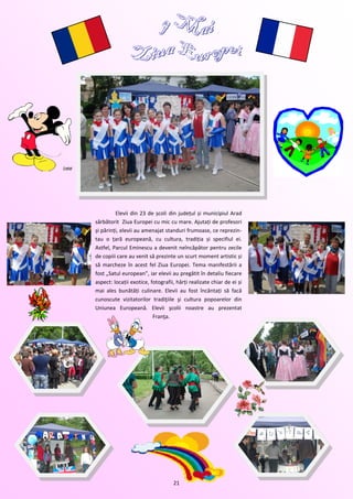 Elevii din 23 de școli din județul și municipiul Arad
sărbătorit Ziua Europei cu mic cu mare. Ajutați de profesori
și părinți, elevii au amenajat standuri frumoase, ce reprezin-
tau o țară europeană, cu cultura, tradiția și specifiul ei.
Astfel, Parcul Eminescu a devenit neîncăpător pentru zecile
de copiii care au venit să prezinte un scurt moment artistic și
să marcheze în acest fel Ziua Europei. Tema manifestării a
fost „Satul european”, iar elevii au pregătit în detaliu fiecare
aspect: locații exotice, fotografii, hărți realizate chiar de ei și
mai ales bunătăți culinare. Elevii au fost încântați să facă
cunoscute vizitatorilor tradiţiile şi cultura popoarelor din
Uniunea Europeană. Elevii şcolii noastre au prezentat
                          Franţa.




                                   21
 