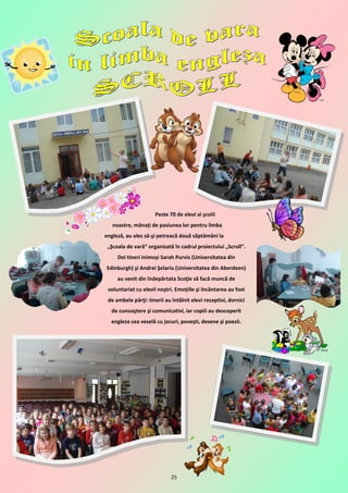 Peste 70 de elevi ai şcolii
   noastre, mânaţi de pasiunea lor pentru limba
engleză, au ales să-şi petreacă două săptămâni la
 „Şcoala de vară” organizată în cadrul proiectului „Scroll”.
     Doi tineri inimoşi Sarah Purvis (Universitatea din
Edinburgh) şi Andrei Şelariu (Universitatea din Aberdeen)
     au venit din îndepărtata Scoţie să facă muncă de
 voluntariat cu elevii noştri. Emoţiile şi încântarea au fost
 de ambele părţi: tinerii au întâlnit elevi receptivi, dornici
  de cunoaştere şi comunicativi, iar copiii au descoperit
  engleza cea veselă cu jocuri, poveşti, desene şi poezii.




                             25
 