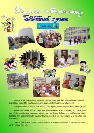 Proiectul se adresează elevilor ciclului primar şi are ca scopuri exprimarea liberă a gândurilor,
dezvoltarea creativităţii elevilor, colaborarea cu diverse ţări în domeniul educational.
      Ţările participante la proiect sunt: Turcia, Grecia, Spania, Franta, Polonia, Italia, Estonia, Belgia .
      Subiectele abordate în cadrul proiectului au fost integrate în curriculum de către clasele impli-
cate prin intermediul unor compuneri, poezii, eseuri sau desene dedicate celei mai frumoase vârste:
copilăria. Prin lucrările realizate, elevii au făcut cunoştinţă cu alţi elevi europeni şi cu modul de viaţă
al acestora.
      Elevii au învăţat să să interacţioneze între ei, să fie deschişi altor culturi şi să manifeste interes
pentru cultura altor ţări.
                                                    9
 