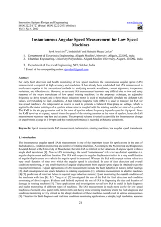 Innovative Systems Design and Engineering                                                              www.iiste.org
ISSN 2222-1727 (Paper) ISSN 2222-2871 (Online)
Vol 3, No 5, 2012



            Instantaneous Angular Speed Measurement for Low Speed
                                Machines
                            Syed Javed Arif1*, Imdadullah2 and Shahedul Haque Laskar3
    1. Department of Electronics Engineering, Aligarh Muslim University, Aligarh, 202002, India
    2. Electrical Engineering, University Polytechnic, Aligarh Muslim University, Aligarh, 202002, India

    3. Department of Electrical Engineering, NIT, Silchar, India
     * E-mail of the corresponding author: sjavedarif@gmail.com


Abstract
For early fault detection and health monitoring of low speed machines the instantaneous angular speed (IAS)
measurement is required at high accuracy and resolution. It has already been established that IAS measurement is
much more superior to the conventional methods i.e. analyzing acoustic waveforms, current signatures, temperature
variations, and vibrations etc. However, an accurate IAS measurement becomes very difficult due to slow and noisy
response of the rotary transducers of low speed rotating machines. In the proposed technique, an adjustable
frequency ac drive system and a three-phase induction motor is used to mechanically simulate the different IAS
values, corresponding to fault conditions. A fast rotating magnetic field (RMF) is used to measure the IAS for
low-speed machines. An independent ac source is used to generate a balanced three-phase ac voltage, which is
applied to the stator windings of a synchro whose rotor is coupled with the rotating member or rotor of a synchro.
The RMF in the air gap generates emf in the rotor of synchro whose frequency depends upon the slip speed. Since
the RMF revolves at a speed, several times the speed of the rotating member or the rotor of synchro, hence the IAS
measurement becomes very fast and accurate. The proposed scheme is tested successfully for instantaneous change
of speed within a range of 0-10 rpm and the overall performance is recorded at dynamic conditions.


Keywords: Speed measurements, IAS measurement, tachometers, rotating machines, low angular speed, transducers


1. Introduction
The instantaneous angular speed (IAS) measurement is one of the important issues for applications in the area of
fault diagnosis, condition monitoring and control of rotating machines. According to the Monitoring and Diagnostics
Research Group at the University of Manchester, the term IAS is referred to the variations of angular speed within a
single shaft revolution [1]. Also in IAS terminology, the word ‘instantaneous’ refers to two distinct quantities i.e.
angular displacement and time duration. The IAS with respect to angular displacement refers to a very small fraction
of angular displacement over which the angular speed is measured. Whereas the IAS with respect to time refers to a
very small duration of time over which the angular speed is calculated. In case of fault detection and overall
condition monitoring, a very small fraction of angular displacement from angular speed signal is obtained to get the
required information. Typical applications of IAS measurement include the fault detection in natural roller bearings
[2], shaft misalignment and crack detection in rotating equipments [3], vibration measurement in electric machines
[4]-[5], prediction of rotor bar failure in squirrel cage induction motors [1] and monitoring the overall conditions of
the machines with time [6]. J.G. Yang et al. [7] investigated the use of the IAS for fault detection and condition
monitoring of diesel engines. Feldman and Seibold explored the use of IAS in diagnosing the size and location of
damage in rotating machines [8]. These applications and investigations reveal how IAS is useful in fault diagnosis
and health monitoring of different types of machines. The IAS measurement is much more useful for low speed
machines of cement kilns, paper mills, textile mills and heavy stone crushing machines where the fault diagnosis and
condition monitoring is very critical as the abrupt shutdown of these machines would result in serious consequences
[9]. Therefore for fault diagnosis and real time condition monitoring applications, a simple, high resolution, accurate

                                                         21
 