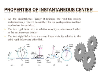 PROPERTIES OF INSTANTANEOUS CENTER
 At the instantaneous center of rotation, one rigid link rotates
instantaneously relative to another, for the configuration machine
mechanism is considered.
 The two rigid links have no relative velocity relative to each other
at the instantaneous center.
 The two rigid links have the same linear velocity relative to the
third rigid link or any other link.
 