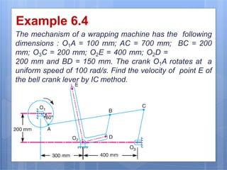 Example 6.4
The mechanism of a wrapping machine has the following
dimensions : O1A = 100 mm; AC = 700 mm; BC = 200
mm; O3C = 200 mm; O2E = 400 mm; O2D =
200 mm and BD = 150 mm. The crank O1A rotates at a
uniform speed of 100 rad/s. Find the velocity of point E of
the bell crank lever by IC method.
9/16/2016
21
 