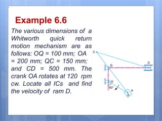 `
Example 6.6
The various dimensions of a
Whitworth quick return
motion mechanism are as
follows: OQ = 100 mm; OA
= 200 mm; QC = 150 mm;
and CD = 500 mm. The
crank OA rotates at 120 rpm
cw. Locate all ICs and find
the velocity of ram D.
9/16/2016
25
 