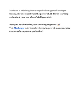 MaxLearn is redefining the way organizations approach employee
training. It’s time to embrace the power of AI-driven learning
and unlock your workforce’s full potential.
Ready to revolutionize your training programs? 🚀​
Visit MaxLearn today to explore how AI-powered microlearning
can transform your organization!
 