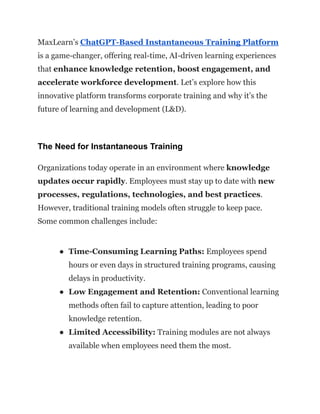 MaxLearn’s ChatGPT-Based Instantaneous Training Platform
is a game-changer, offering real-time, AI-driven learning experiences
that enhance knowledge retention, boost engagement, and
accelerate workforce development. Let’s explore how this
innovative platform transforms corporate training and why it’s the
future of learning and development (L&D).
The Need for Instantaneous Training
Organizations today operate in an environment where knowledge
updates occur rapidly. Employees must stay up to date with new
processes, regulations, technologies, and best practices.
However, traditional training models often struggle to keep pace.
Some common challenges include:
●​ Time-Consuming Learning Paths: Employees spend
hours or even days in structured training programs, causing
delays in productivity.
●​ Low Engagement and Retention: Conventional learning
methods often fail to capture attention, leading to poor
knowledge retention.
●​ Limited Accessibility: Training modules are not always
available when employees need them the most.
 
