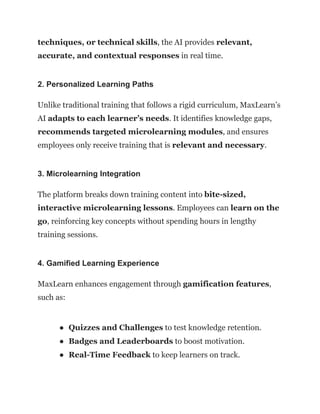 techniques, or technical skills, the AI provides relevant,
accurate, and contextual responses in real time.
2. Personalized Learning Paths
Unlike traditional training that follows a rigid curriculum, MaxLearn’s
AI adapts to each learner’s needs. It identifies knowledge gaps,
recommends targeted microlearning modules, and ensures
employees only receive training that is relevant and necessary.
3. Microlearning Integration
The platform breaks down training content into bite-sized,
interactive microlearning lessons. Employees can learn on the
go, reinforcing key concepts without spending hours in lengthy
training sessions.
4. Gamified Learning Experience
MaxLearn enhances engagement through gamification features,
such as:
●​ Quizzes and Challenges to test knowledge retention.
●​ Badges and Leaderboards to boost motivation.
●​ Real-Time Feedback to keep learners on track.
 